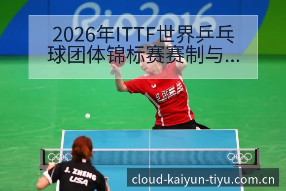 2026年ITTF世界乒乓球团体锦标赛赛制与参赛球队分析 - 开云