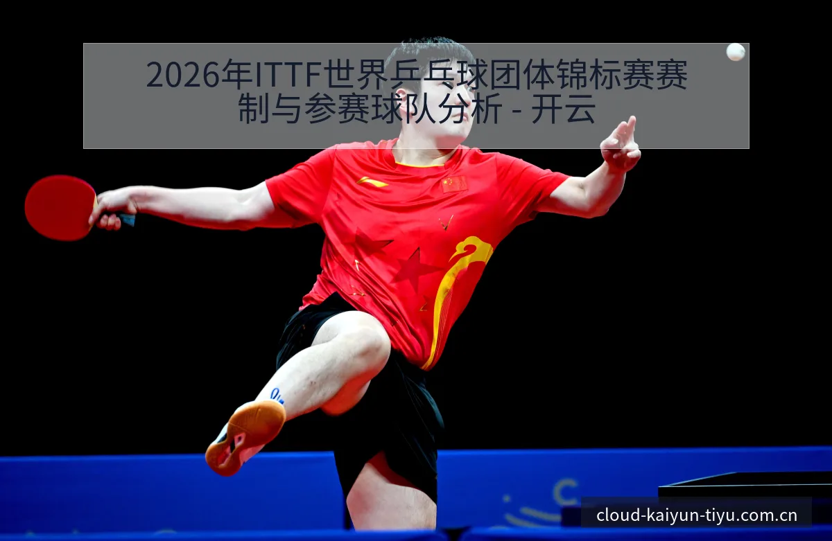 2026年ITTF世界乒乓球团体锦标赛赛制与参赛球队分析 - 开云
